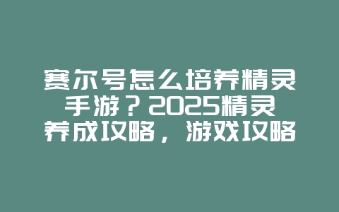 赛尔号怎么培养精灵手游？2025精灵养成攻略，游戏攻略_游戏资讯_36397绿色下载网