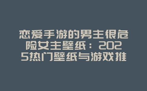 恋爱手游的男主很危险女主壁纸:2025热门壁纸与游戏推荐,游戏资讯_游戏资讯_36397绿色下载网 恋爱手游的男主很危险女主壁纸:2025热门壁纸与游戏推荐,游戏资讯_游戏资讯_36397绿色下载网