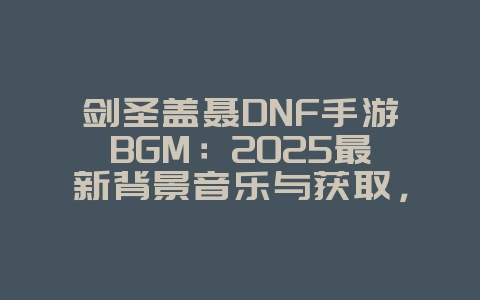 剑圣盖聂DNF手游BGM:2025最新背景音乐与获取,游戏资讯_游戏资讯_36397绿色下载网 剑圣盖聂DNF手游BGM:2025最新背景音乐与获取,游戏资讯_游戏资讯_36397绿色下载网