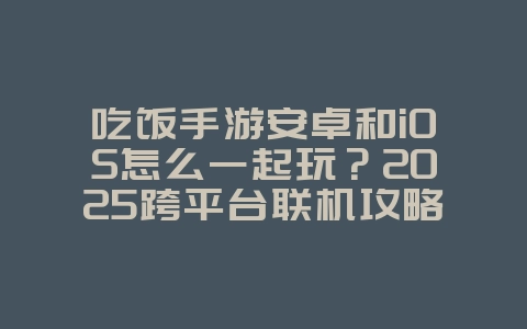 吃饭手游安卓和iOS怎么一起玩？2025跨平台联机攻略，游戏攻略_游戏资讯_36397绿色下载网