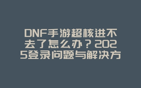 DNF手游超核进不去了怎么办？2025登录问题与解决方案，游戏攻略_游戏资讯_36397绿色下载网