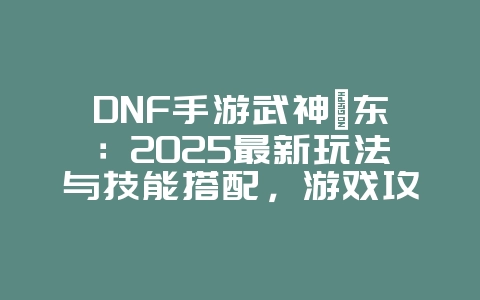 DNF手游武神瑾东：2025最新玩法与技能搭配，游戏攻略_游戏资讯_36397绿色下载网