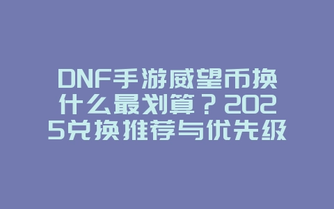 DNF手游威望币换什么最划算？2025兑换推荐与优先级，游戏攻略_游戏资讯_36397绿色下载网
