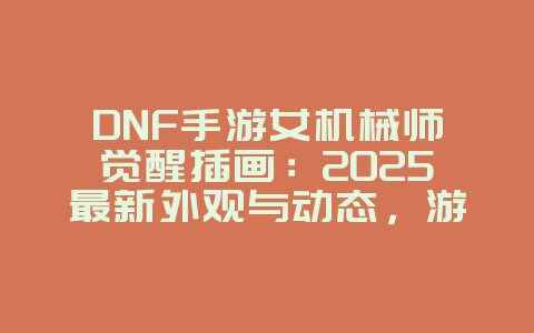 DNF手游女机械师觉醒插画：2025最新外观与动态，游戏资讯_游戏资讯_36397绿色下载网