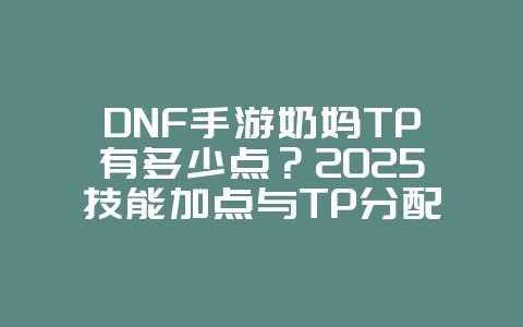 DNF手游奶妈TP有多少点？2025技能加点与TP分配，游戏攻略_游戏资讯_36397绿色下载网
