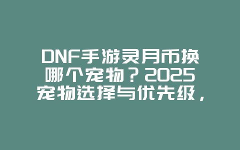 DNF手游灵月币换哪个宠物?2025宠物选择与优先级,游戏攻略_游戏资讯_36397绿色下载网 DNF手游灵月币换哪个宠物?2025宠物选择与优先级,游戏攻略_游戏资讯_36397绿色下载网