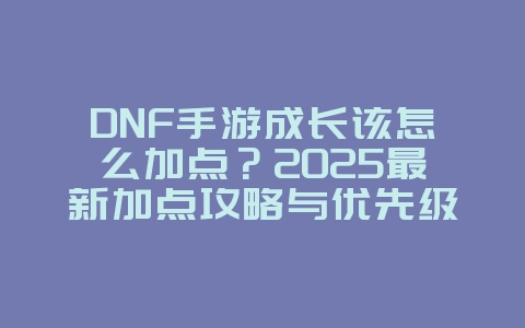 DNF手游成长该怎么加点？2025最新加点攻略与优先级，游戏攻略_游戏资讯_36397绿色下载网