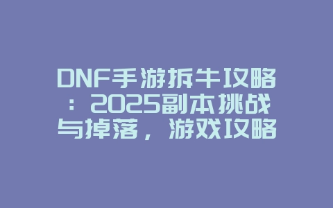 DNF手游拆牛攻略：2025副本挑战与掉落，游戏攻略_游戏资讯_36397绿色下载网