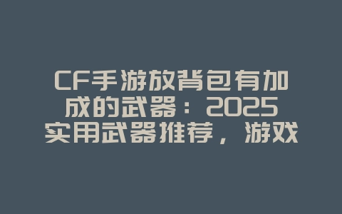 CF手游放背包有加成的武器：2025实用武器推荐，游戏攻略_游戏资讯_36397绿色下载网