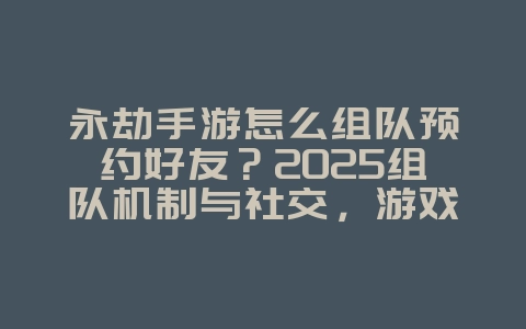 永劫手游怎么组队预约好友？2025组队机制与社交，游戏攻略_游戏资讯_36397绿色下载网