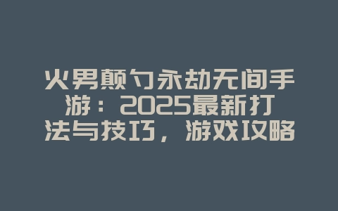 火男颠勺永劫无间手游：2025最新打法与技巧，游戏攻略_游戏资讯_36397绿色下载网