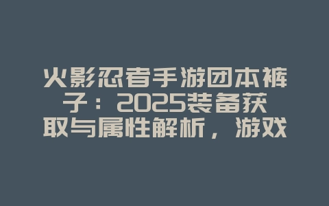 火影忍者手游团本裤子：2025装备获取与属性解析，游戏攻略_游戏资讯_36397绿色下载网