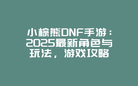 小棕熊DNF手游：2025最新角色与玩法，游戏攻略_游戏资讯_36397绿色下载网