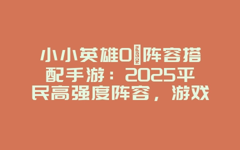 小小英雄0氪阵容搭配手游：2025平民高强度阵容，游戏攻略_游戏资讯_36397绿色下载网