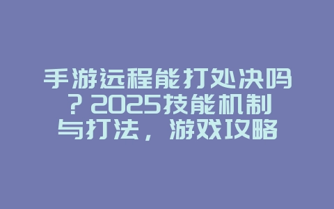手游远程能打处决吗？2025技能机制与打法，游戏攻略_游戏资讯_36397绿色下载网
