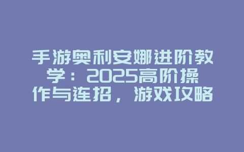 手游奥利安娜进阶教学：2025高阶操作与连招，游戏攻略_游戏资讯_36397绿色下载网