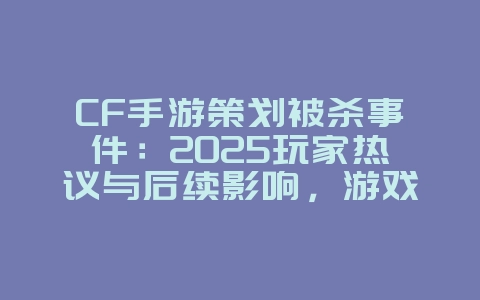 CF手游策划被杀事件：2025玩家热议与后续影响，游戏资讯_游戏资讯_36397绿色下载网