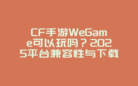 CF手游WeGame可以玩吗？2025平台兼容性与下载教程，游戏攻略_游戏资讯_36397绿色下载网