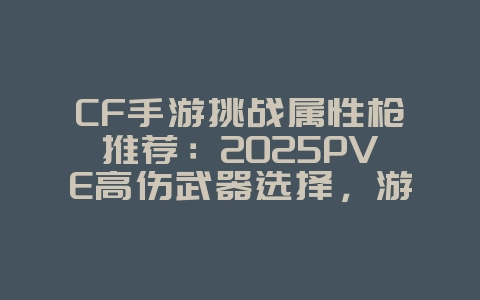 CF手游挑战属性枪推荐：2025PVE高伤武器选择，游戏攻略_游戏资讯_36397绿色下载网