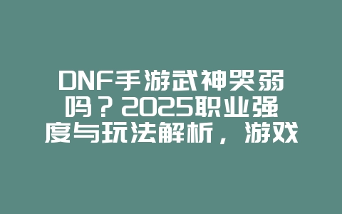 DNF手游武神哭弱吗?2025职业强度与玩法解析,游戏资讯_游戏资讯_36397绿色下载网 DNF手游武神哭弱吗?2025职业强度与玩法解析,游戏资讯_游戏资讯_36397绿色下载网