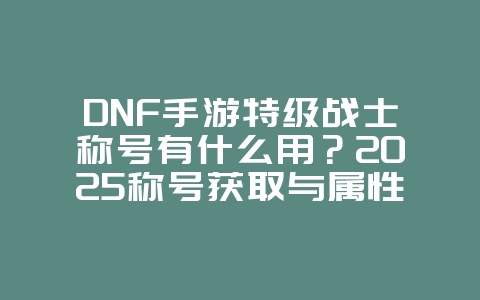 DNF手游特级战士称号有什么用？2025称号获取与属性，游戏攻略_游戏资讯_36397绿色下载网