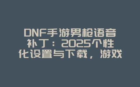 DNF手游男枪语音补丁:2025个性化设置与下载,游戏资讯_游戏资讯_36397绿色下载网 DNF手游男枪语音补丁:2025个性化设置与下载,游戏资讯_游戏资讯_36397绿色下载网