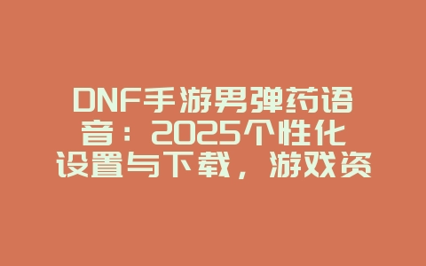 DNF手游男弹药语音：2025个性化设置与下载，游戏资讯_游戏资讯_36397绿色下载网