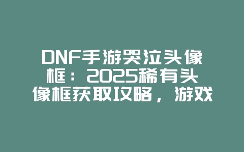 DNF手游哭泣头像框：2025稀有头像框获取攻略，游戏攻略_游戏资讯_36397绿色下载网