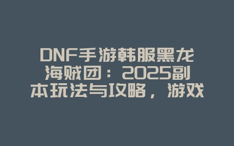 DNF手游韩服黑龙海贼团：2025副本玩法与攻略，游戏攻略_游戏资讯_36397绿色下载网