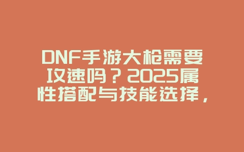 DNF手游大枪需要攻速吗？2025属性搭配与技能选择，游戏攻略_游戏资讯_36397绿色下载网