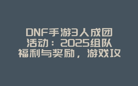 DNF手游3人成团活动：2025组队福利与奖励，游戏攻略_游戏资讯_36397绿色下载网