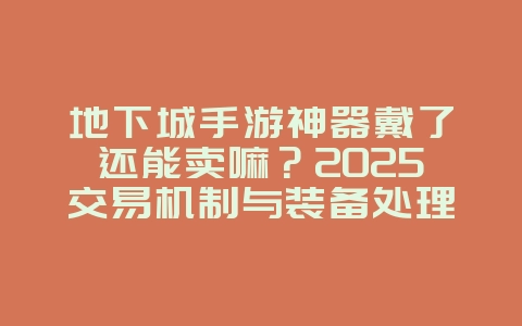 地下城手游神器戴了还能卖嘛？2025交易机制与装备处理，游戏攻略_游戏资讯_36397绿色下载网