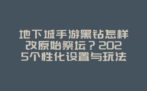 地下城手游黑钻怎样改原始祭坛？2025个性化设置与玩法，游戏攻略_游戏资讯_36397绿色下载网