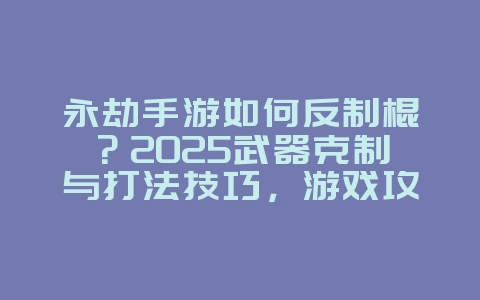永劫手游如何反制棍？2025武器克制与打法技巧，游戏攻略_游戏资讯_36397绿色下载网