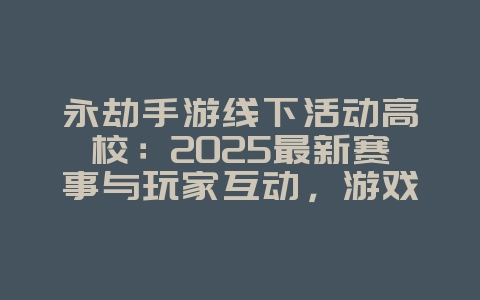 永劫手游线下活动高校：2025最新赛事与玩家互动，游戏资讯_游戏资讯_36397绿色下载网