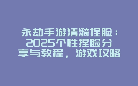 永劫手游清漪捏脸：2025个性捏脸分享与教程，游戏攻略_游戏资讯_36397绿色下载网
