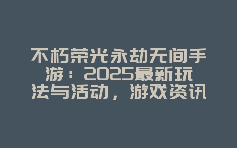 不朽荣光永劫无间手游：2025最新玩法与活动，游戏资讯_游戏资讯_36397绿色下载网