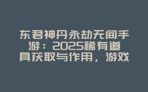东君神丹永劫无间手游：2025稀有道具获取与作用，游戏攻略_游戏资讯_36397绿色下载网