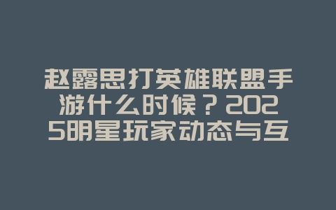 赵露思打英雄联盟手游什么时候?2025明星玩家动态与互动,游戏资讯_游戏资讯_36397绿色下载网 赵露思打英雄联盟手游什么时候?2025明星玩家动态与互动,游戏资讯_游戏资讯_36397绿色下载网