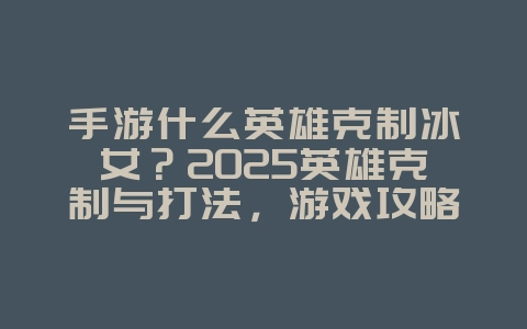 手游什么英雄克制冰女？2025英雄克制与打法，游戏攻略_游戏资讯_36397绿色下载网