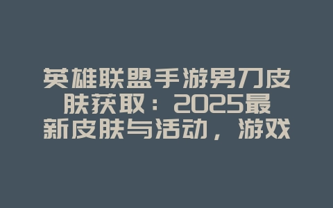 英雄联盟手游男刀皮肤获取：2025最新皮肤与活动，游戏攻略_游戏资讯_36397绿色下载网