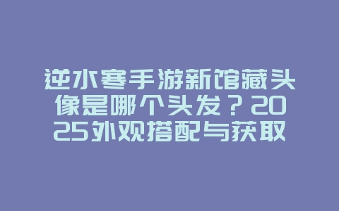 逆水寒手游新馆藏头像是哪个头发？2025外观搭配与获取，游戏攻略_游戏资讯_36397绿色下载网
