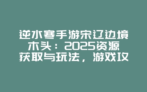 逆水寒手游宋辽边境木头:2025资源获取与玩法,游戏攻略_游戏资讯_36397绿色下载网 逆水寒手游宋辽边境木头:2025资源获取与玩法,游戏攻略_游戏资讯_36397绿色下载网