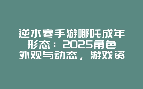 逆水寒手游哪吒成年形态：2025角色外观与动态，游戏资讯_游戏资讯_36397绿色下载网