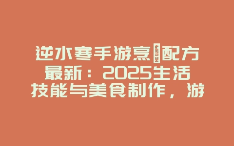 逆水寒手游烹饪配方最新：2025生活技能与美食制作，游戏攻略_游戏资讯_36397绿色下载网
