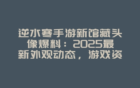 逆水寒手游新馆藏头像爆料：2025最新外观动态，游戏资讯_游戏资讯_36397绿色下载网