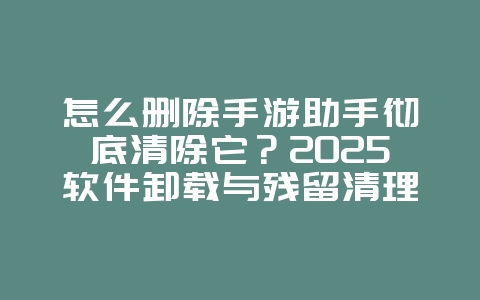 怎么删除手游助手彻底清除它？2025软件卸载与残留清理，游戏攻略_游戏资讯_36397绿色下载网