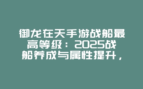 御龙在天手游战船最高等级：2025战船养成与属性提升，游戏攻略_游戏资讯_36397绿色下载网