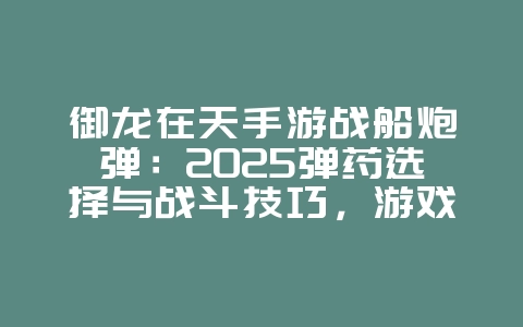 御龙在天手游战船炮弹：2025弹药选择与战斗技巧，游戏攻略_游戏资讯_36397绿色下载网