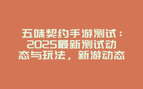 五味契约手游测试：2025最新测试动态与玩法，新游动态_游戏资讯_36397绿色下载网